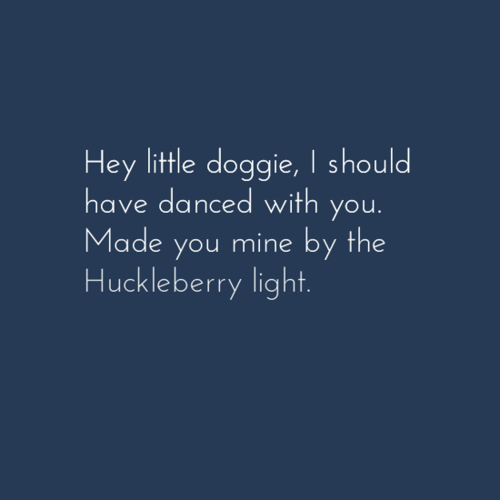 Hey little doggie, I should have danced with you. Made you mine by the Huckleberry light.